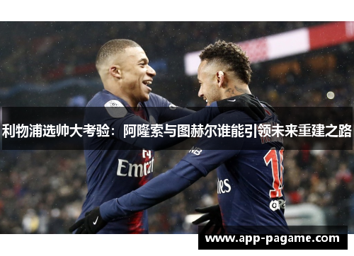 利物浦选帅大考验:阿隆索与图赫尔谁能引领未来重建之路 利物浦选帅大考验:阿隆索与图赫尔谁能引领未来重建之路