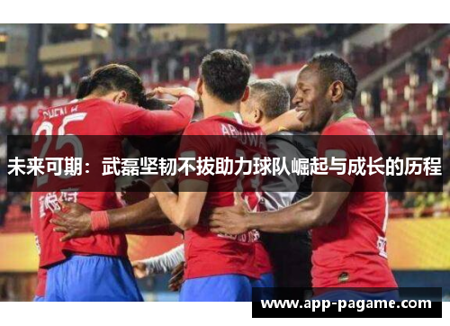 未来可期：武磊坚韧不拔助力球队崛起与成长的历程