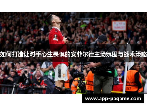 如何打造让对手心生畏惧的安菲尔德主场氛围与战术策略 如何打造让对手心生畏惧的安菲尔德主场氛围与战术策略