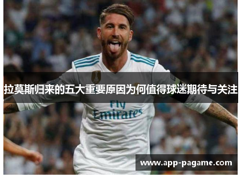 拉莫斯归来的五大重要原因为何值得球迷期待与关注