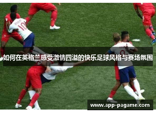 如何在英格兰感受激情四溢的快乐足球风格与赛场氛围