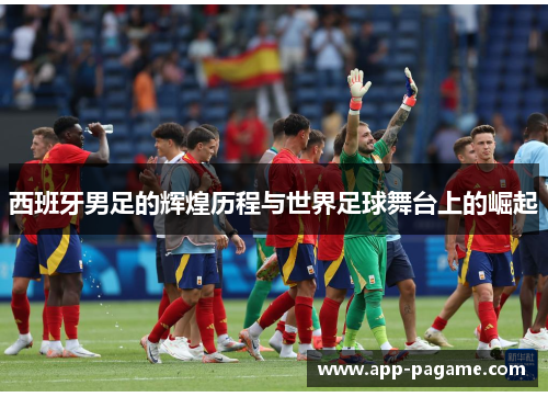 西班牙男足的辉煌历程与世界足球舞台上的崛起