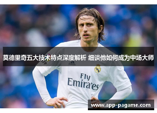 莫德里奇五大技术特点深度解析 细谈他如何成为中场大师
