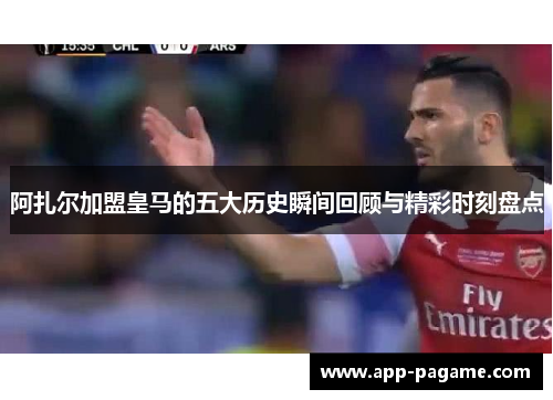 阿扎尔加盟皇马的五大历史瞬间回顾与精彩时刻盘点