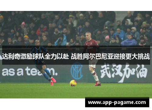 达利奇激励球队全力以赴 战胜阿尔巴尼亚迎接更大挑战