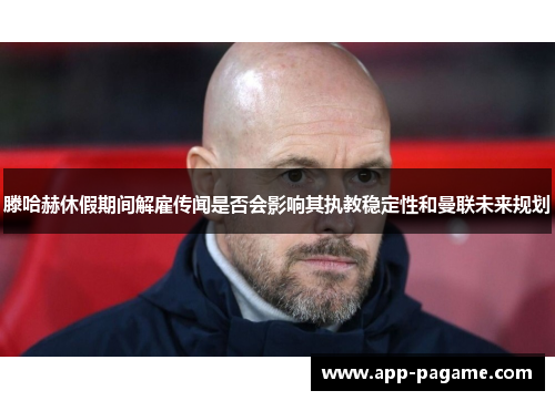 滕哈赫休假期间解雇传闻是否会影响其执教稳定性和曼联未来规划