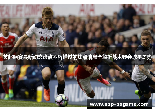 英超联赛最新动态盘点不容错过的焦点消息全解析战术转会球星走势
