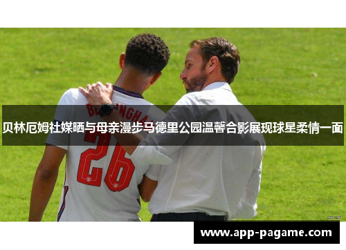 贝林厄姆社媒晒与母亲漫步马德里公园温馨合影展现球星柔情一面