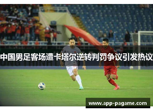 中国男足客场遭卡塔尔逆转判罚争议引发热议 中国男足客场遭卡塔尔逆转判罚争议引发热议