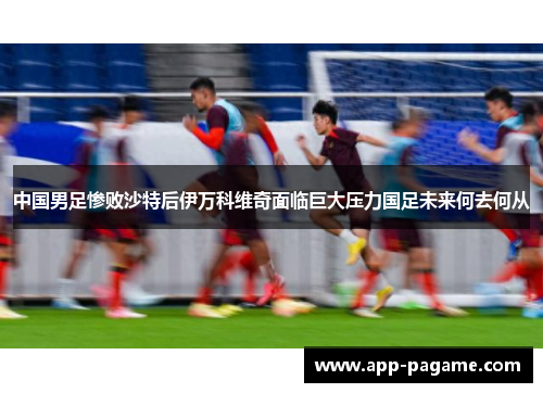 中国男足惨败沙特后伊万科维奇面临巨大压力国足未来何去何从 中国男足惨败沙特后伊万科维奇面临巨大压力国足未来何去何从
